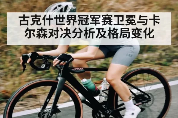 古克什世界冠军赛卫冕与卡尔森对决分析及格局变化